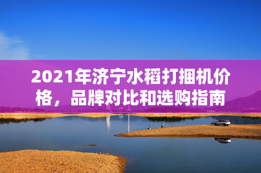 2021年济宁水稻打捆机价格，品牌对比和选购指南