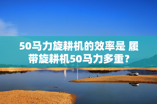 50马力旋耕机的效率是 履带旋耕机50马力多重？