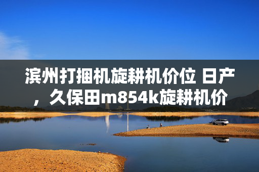 滨州打捆机旋耕机价位 日产，久保田m854k旋耕机价位多少？