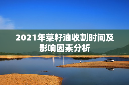 2021年菜籽油收割时间及影响因素分析