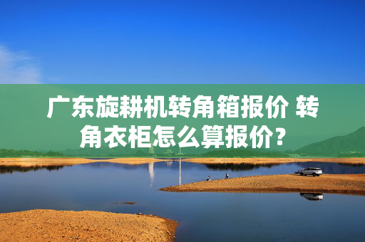 广东旋耕机转角箱报价 转角衣柜怎么算报价？