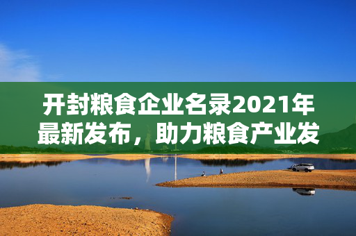 开封粮食企业名录2021年最新发布，助力粮食产业发展