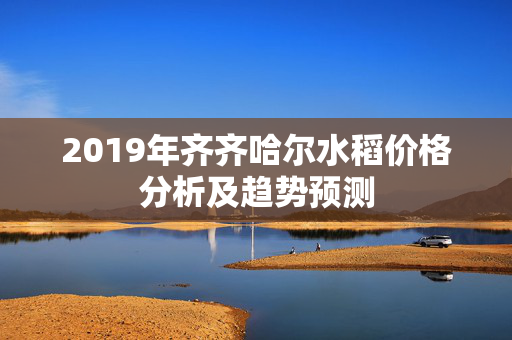 2019年齐齐哈尔水稻价格分析及趋势预测