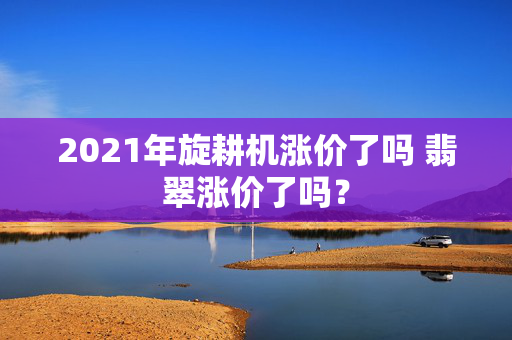 2021年旋耕机涨价了吗 翡翠涨价了吗？