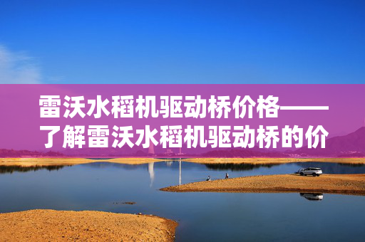 雷沃水稻机驱动桥价格——了解雷沃水稻机驱动桥的价格和市场动态