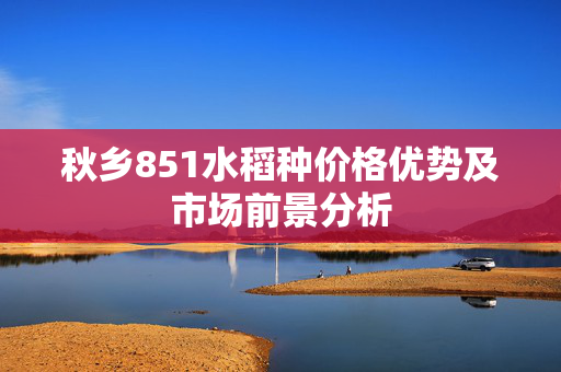 秋乡851水稻种价格优势及市场前景分析