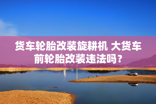 货车轮胎改装旋耕机 大货车前轮胎改装违法吗？