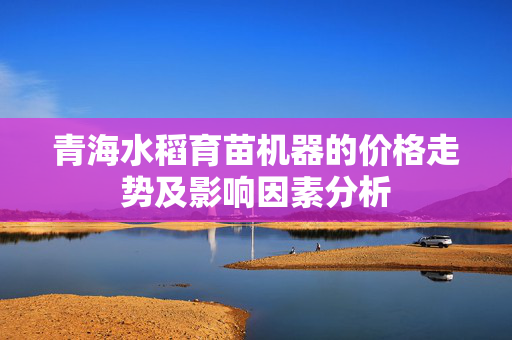 青海水稻育苗机器的价格走势及影响因素分析