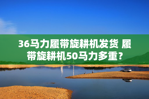 36马力履带旋耕机发货 履带旋耕机50马力多重？