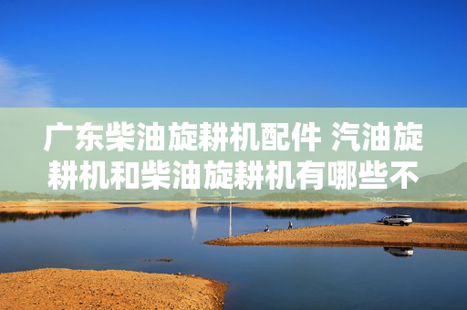 广东柴油旋耕机配件 汽油旋耕机和柴油旋耕机有哪些不同？