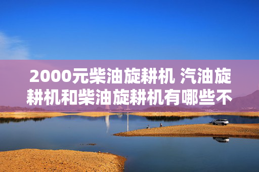 2000元柴油旋耕机 汽油旋耕机和柴油旋耕机有哪些不同？