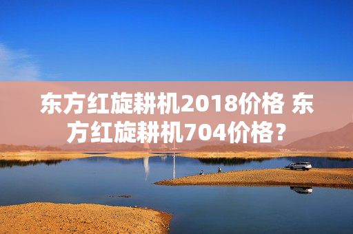 东方红旋耕机2018价格 东方红旋耕机704价格？