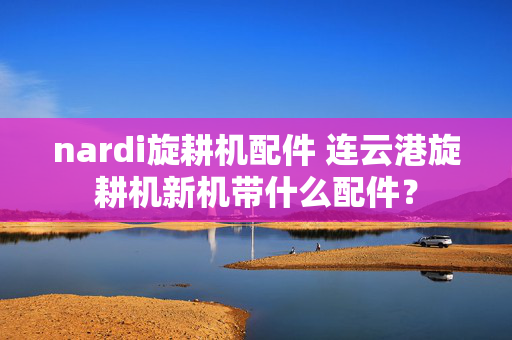 nardi旋耕机配件 连云港旋耕机新机带什么配件？