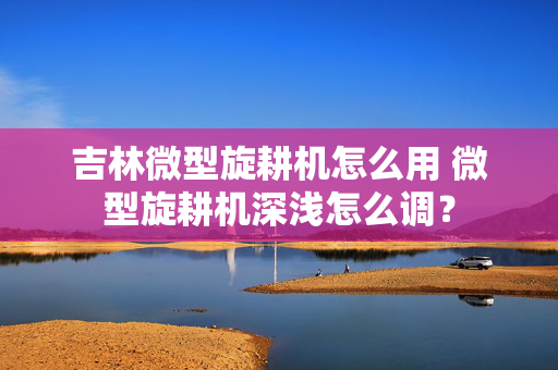 吉林微型旋耕机怎么用 微型旋耕机深浅怎么调？