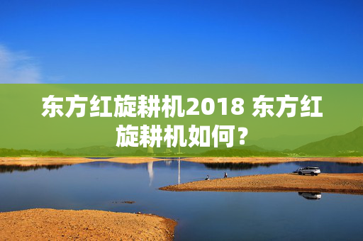 东方红旋耕机2018 东方红旋耕机如何？