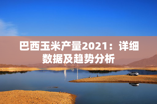 巴西玉米产量2021：详细数据及趋势分析