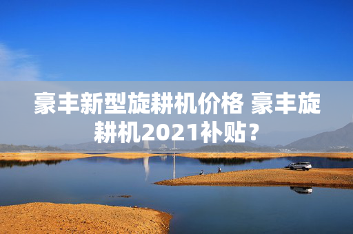 豪丰新型旋耕机价格 豪丰旋耕机2021补贴？