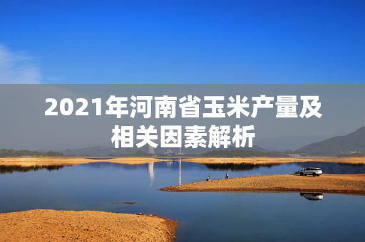 2021年河南省玉米产量及相关因素解析