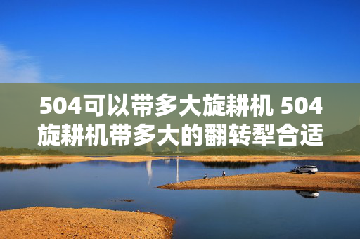 504可以带多大旋耕机 504旋耕机带多大的翻转犁合适？