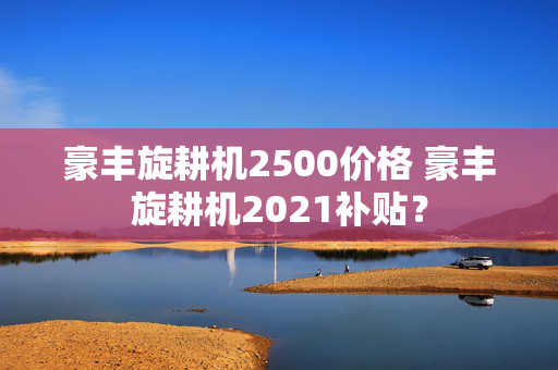 豪丰旋耕机2500价格 豪丰旋耕机2021补贴？