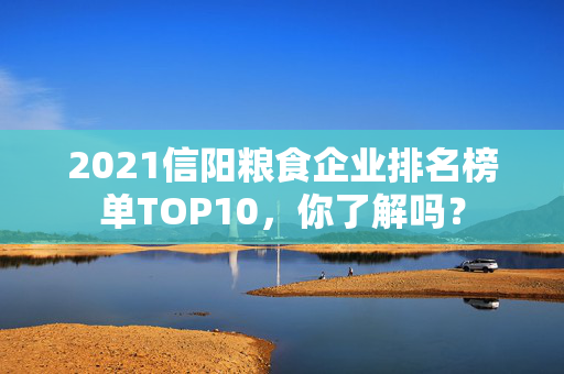 2021信阳粮食企业排名榜单TOP10，你了解吗？