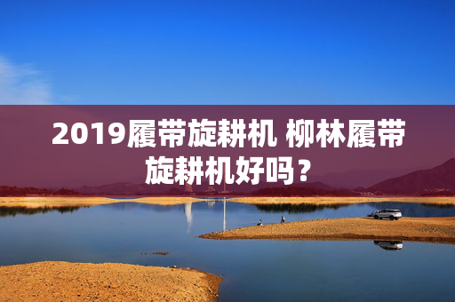 2019履带旋耕机 柳林履带旋耕机好吗？