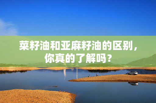 菜籽油和亚麻籽油的区别，你真的了解吗？