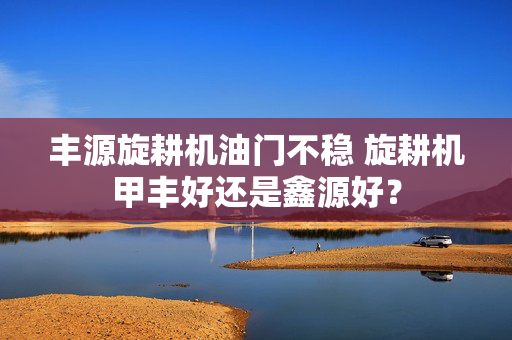 丰源旋耕机油门不稳 旋耕机甲丰好还是鑫源好？