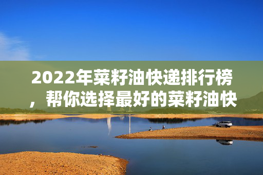 2022年菜籽油快递排行榜，帮你选择最好的菜籽油快递品牌