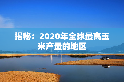 揭秘：2020年全球最高玉米产量的地区