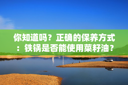 你知道吗？正确的保养方式：铁锅是否能使用菜籽油？