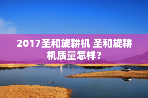 2017圣和旋耕机 圣和旋耕机质量怎样？