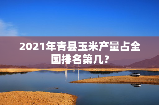 2021年青县玉米产量占全国排名第几？