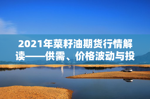 2021年菜籽油期货行情解读——供需、价格波动与投资机会