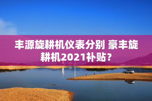 丰源旋耕机仪表分别 豪丰旋耕机2021补贴？