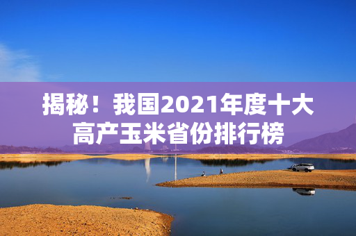 揭秘！我国2021年度十大高产玉米省份排行榜