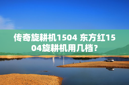 传奇旋耕机1504 东方红1504旋耕机用几档？