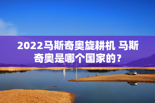 2022马斯奇奥旋耕机 马斯奇奥是哪个国家的？