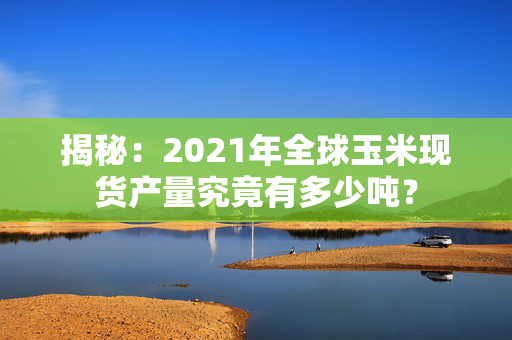 揭秘：2021年全球玉米现货产量究竟有多少吨？