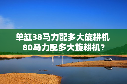 单缸38马力配多大旋耕机 80马力配多大旋耕机？