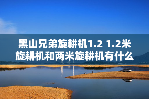 黑山兄弟旋耕机1.2 1.2米旋耕机和两米旋耕机有什么区别？