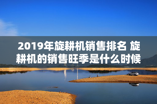 2019年旋耕机销售排名 旋耕机的销售旺季是什么时候？