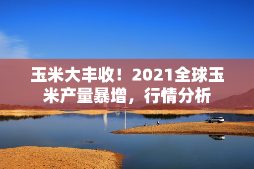 玉米大丰收！2021全球玉米产量暴增，行情分析