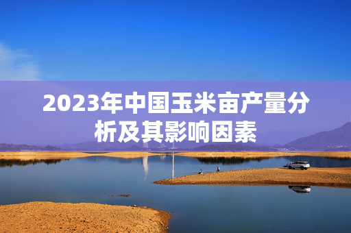 2023年中国玉米亩产量分析及其影响因素