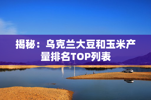 揭秘：乌克兰大豆和玉米产量排名TOP列表