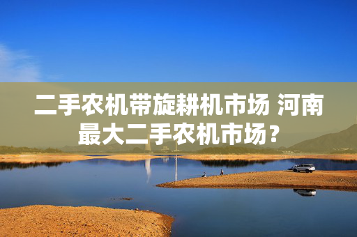 二手农机带旋耕机市场 河南最大二手农机市场？