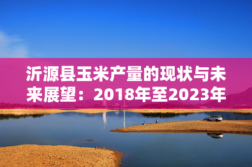 沂源县玉米产量的现状与未来展望：2018年至2023年的趋势分析