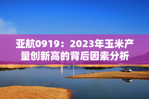 亚航0919：2023年玉米产量创新高的背后因素分析