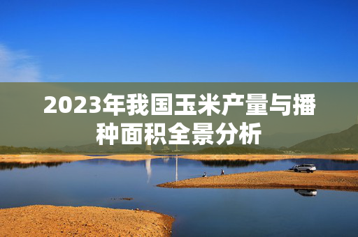 2023年我国玉米产量与播种面积全景分析