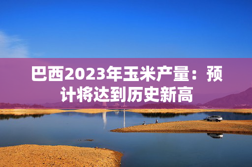 巴西2023年玉米产量：预计将达到历史新高